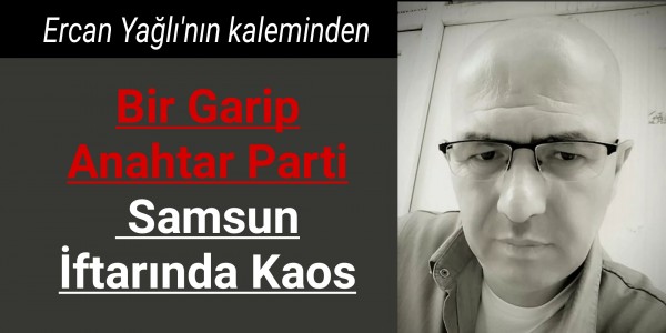 Ercan Yağlı'nın kaleminden Bir Garip Anahtar Parti: Samsun İftarında Kaos
